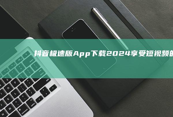 抖音极速版App下载2024：享受短视频的无穷乐趣