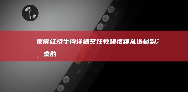 家常红烧牛肉详细烹饪教程视频：从选材到上桌的烹饪全过程